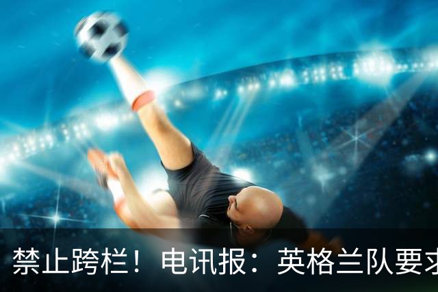 禁止跨栏！电讯报：英格兰队要求球员庆祝时不要翻越广告牌